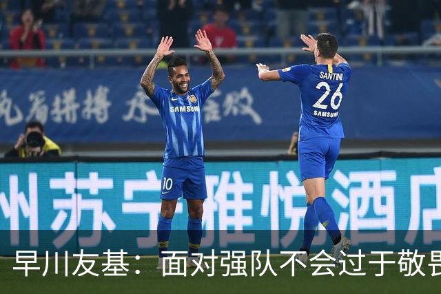 早川友基：面对强队不会过于敬畏也不会妄自菲薄，有机会战胜他们